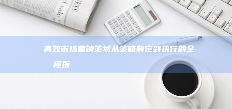 高效市场营销策划：从策略制定到执行的全流程指南